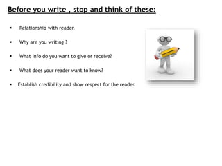 Before you write , stop and think of these:
 Relationship with reader.
 Why are you writing ?
 What info do you want to give or receive?
 What does your reader want to know?
 Establish credibility and show respect for the reader.
 