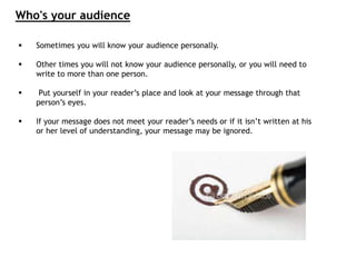 Who's your audience
 Sometimes you will know your audience personally.
 Other times you will not know your audience personally, or you will need to
write to more than one person.
 Put yourself in your reader’s place and look at your message through that
person’s eyes.
 If your message does not meet your reader’s needs or if it isn’t written at his
or her level of understanding, your message may be ignored.
 