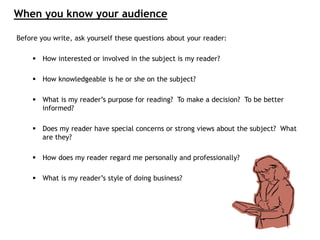 Before you write, ask yourself these questions about your reader:
 How interested or involved in the subject is my reader?
 How knowledgeable is he or she on the subject?
 What is my reader’s purpose for reading? To make a decision? To be better
informed?
 Does my reader have special concerns or strong views about the subject? What
are they?
 How does my reader regard me personally and professionally?
 What is my reader’s style of doing business?
When you know your audience
 