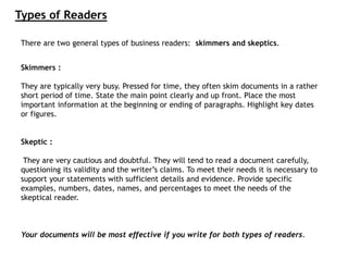 There are two general types of business readers: skimmers and skeptics.
Skimmers :
They are typically very busy. Pressed for time, they often skim documents in a rather
short period of time. State the main point clearly and up front. Place the most
important information at the beginning or ending of paragraphs. Highlight key dates
or figures.
Skeptic :
They are very cautious and doubtful. They will tend to read a document carefully,
questioning its validity and the writer’s claims. To meet their needs it is necessary to
support your statements with sufficient details and evidence. Provide specific
examples, numbers, dates, names, and percentages to meet the needs of the
skeptical reader.
Your documents will be most effective if you write for both types of readers.
Types of Readers
 