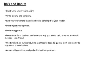 Don't write when you're angry.
 Write clearly and concisely.
 Edit your work more than once before sending it to your reader.
 Don't inject your opinion.
 Don't exaggerate.
 Don't write for a business audience the way you would talk, or write an e-mail
message, to a friend.
 Use bulleted, or numbered, lists as effective tools to quickly alert the reader to
key points or conclusions.
 Answer all questions, and probe for further questions.
Do’s and Don’ts
 