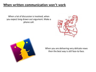 When a lot of discussion is involved, when
you expect long drawn out argument. Make a
phone call.
When you are delivering very delicate news
then the best way is still face-to face.
When written communication won’t work
 