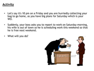 • Let's say it's 10 pm on a Friday and you are hurriedly collecting your
bag to go home, as you have big plans for Saturday which is your
WO.
• Suddenly, your boss asks you to report to work on Saturday morning,
his wife is out of town so he is scheduling work this weekend so that
he is free next weekend.
• What will you do?
Activity
 