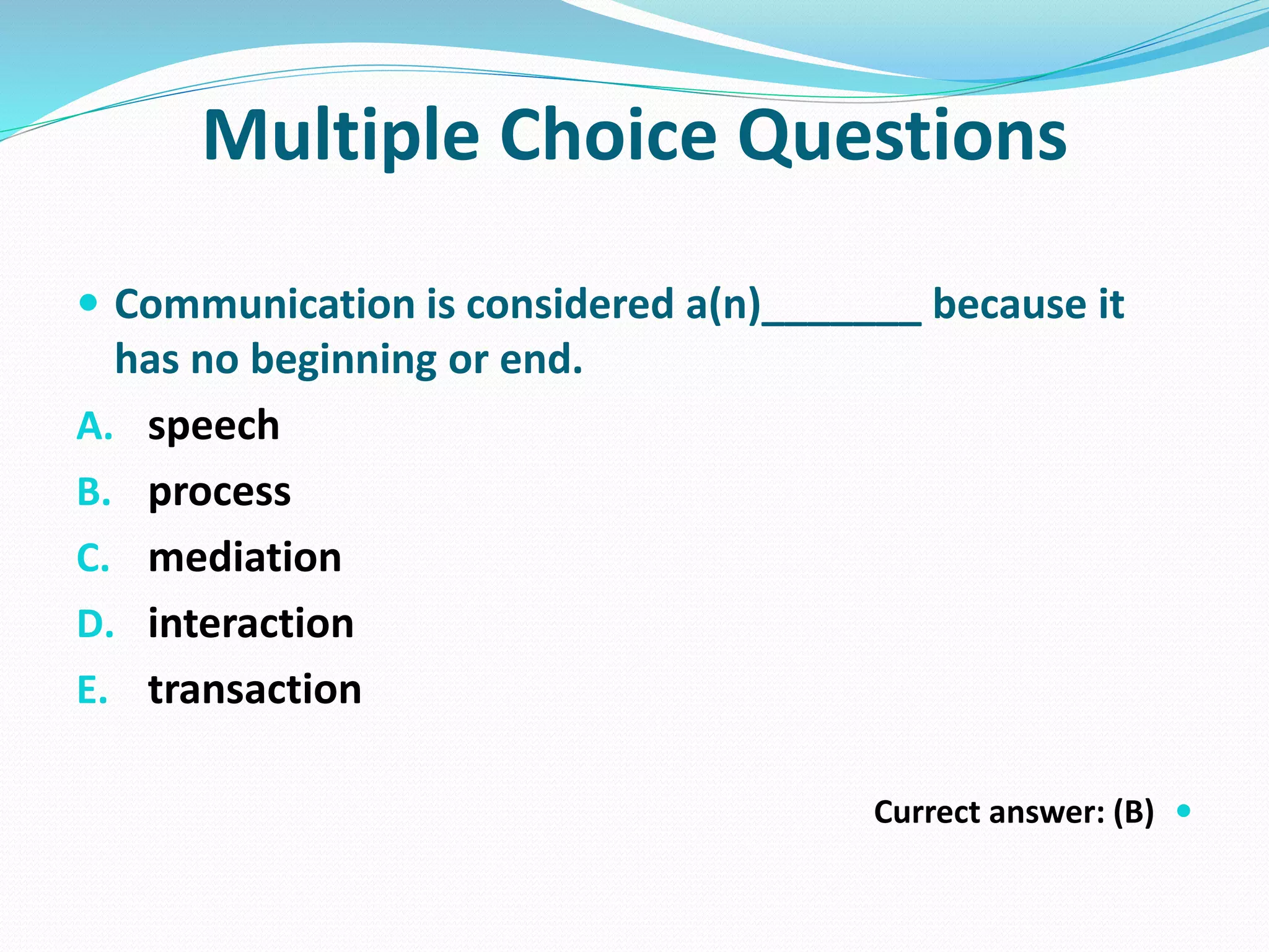 Multiple Choice Questions
 Communication is considered a(n)_______ because it
has no beginning or end.
A. speech
B. process
C. mediation
D. interaction
E. transaction
Currect answer: (B)
 