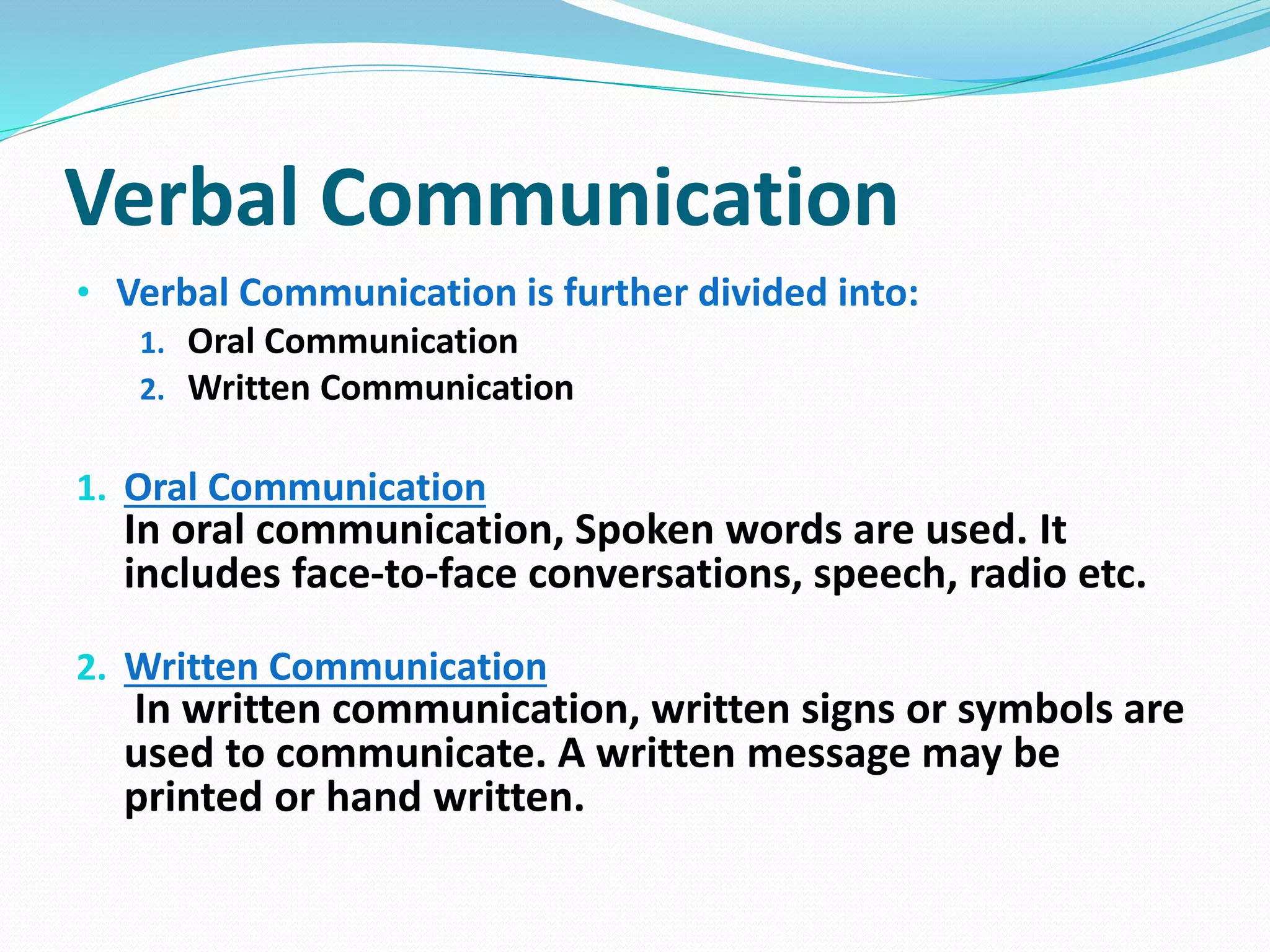 Verbal Communication
• Verbal Communication is further divided into:
1. Oral Communication
2. Written Communication
1. Oral Communication
In oral communication, Spoken words are used. It
includes face-to-face conversations, speech, radio etc.
2. Written Communication
In written communication, written signs or symbols are
used to communicate. A written message may be
printed or hand written.
 