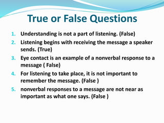 True or False Questions
1. Understanding is not a part of listening. (False)
2. Listening begins with receiving the message a speaker
sends. (True)
3. Eye contact is an example of a nonverbal response to a
message ( False)
4. For listening to take place, it is not important to
remember the message. (False )
5. nonverbal responses to a message are not near as
important as what one says. (False )
 