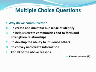 Multiple Choice Questions
 Why do we communicate?
A. To create and maintain our sense of identity
B. To help us create communities and to form and
strengthen relationships
C. To develop the ability to influence others
D. To convey and create information
E. For all of the above reasons
 Currect answer: (E)
 