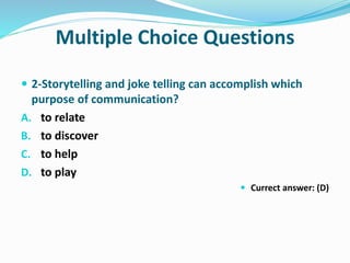 Multiple Choice Questions
 2-Storytelling and joke telling can accomplish which
purpose of communication?
A. to relate
B. to discover
C. to help
D. to play
 Currect answer: (D)
 