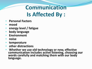 Communication
Is Affected By :
• Personal Factors
• mood
• energy level / fatigue
• body language
• Environment
• noise
• temperature
• other distractions
• Whether we use old technology or new, effective
communication includes active listening, choosing our
words carefully and matching them with our body
language.
 