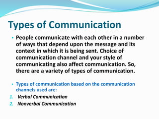 Types of Communication
• People communicate with each other in a number
of ways that depend upon the message and its
context in which it is being sent. Choice of
communication channel and your style of
communicating also affect communication. So,
there are a variety of types of communication.
• Types of communication based on the communication
channels used are:
1. Verbal Communication
2. Nonverbal Communication
 
