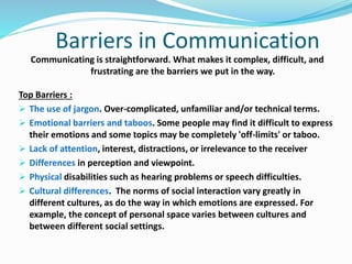 Barriers in Communication
Communicating is straightforward. What makes it complex, difficult, and
frustrating are the barriers we put in the way.
Top Barriers :
 The use of jargon. Over-complicated, unfamiliar and/or technical terms.
 Emotional barriers and taboos. Some people may find it difficult to express
their emotions and some topics may be completely 'off-limits' or taboo.
 Lack of attention, interest, distractions, or irrelevance to the receiver
 Differences in perception and viewpoint.
 Physical disabilities such as hearing problems or speech difficulties.
 Cultural differences. The norms of social interaction vary greatly in
different cultures, as do the way in which emotions are expressed. For
example, the concept of personal space varies between cultures and
between different social settings.
 