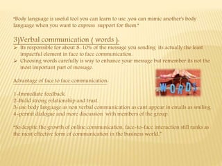 “Body language is useful tool you can learn to use ,you can mimic another's body
language when you want to express support for them.”
3)Verbal communication ( words ):
 Its responsible for about 8-10% of the message you sending its actually the least
impactful element in face to face communication.
 Choosing words carefully is way to enhance your message but remember its not the
most important part of message.
Advantage of face to face communication:
1-Immediate feedback.
2-Bulid strong relationship and trust.
3-use body language as non verbal communication as cant appear in emails as smiling.
4-permit dialogue and more discussion with members of the group.
“So despite the growth of online communication, face-to-face interaction still ranks as
the most effective form of communication in the business world.”
 