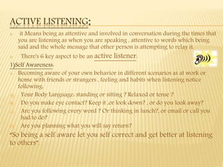 ACTIVE LISTENING:
 it Means being as attentive and involved in conversation during the times that
you are listening as when you are speaking , attentive to words which being
said and the whole message that other person is attempting to relay it.
 There's 6 key aspect to be an active listener:
1)Self Awareness:
 Becoming aware of your own behavior in different scenarios as at work or
home with friends or strangers , feeling and habits when listening notice
following:
A) Your Body Language: standing or sitting ? Relaxed or tense ?
B) Do you make eye contact? Keep it ,or look down? , or do you look away?
C) Are you following every word ? Or thinking in lunch?, or email or call you
had to do?
D) Are you planning what you will say return?
“So being a self aware let you self correct and get better at listening
to others”.
 