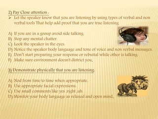 2) Pay Close attention :
 Let the speaker know that you are listening by using types of verbal and non
verbal tools That help add proof that you are true listening
A) If you are in a group avoid side talking.
B) Stop any mental chatter.
C) Look the speaker in the eyes.
D) Notice the speaker body language and tone of voice and non verbal messages.
E) Don’t start preparing your response or rebuttal while other is talking.
F) Make sure environment doesn't district you.
3) Demonstrate physically that you are listening:
A) Nod from time to time when appropriate.
B) Use appropriate facial expressions.
C) Use small comments like yes ,right ,uh.
D) Monitor your body language as relaxed and open mind.
 