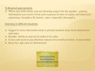 5) Respond appropriately:
 When you active listen ,you are showing respect for the speaker , gaining
information you need to form your response its time to replay and when you
expressing thoughts ( Be honest , open ,respectful ,thorough ).
Listening in difficult situations:
 Suggest to move discussion away to private location away from distractions
and noise.
 Breathe slowly in and out in order to be calm.
 If you cant seem to pay attention repeat every word you listen in your mind.
 Keep face, lips clear of obstructions.
 