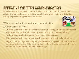 EFFECTIVE WRITTEN COMMUNICATION
In todays world is very fast communication via text and emails , its fast and
efficient when used properly but few people know when writing is it right or
wrong so good writing skills can be learned.
When use and not use written communication:
A)Complexity of the topic
 Written communication is excellent choice for sharing information that easily
organized and easily understood by reader and get the message clearly
without additional information from you or other sources.
 Like meeting notice , answers to quick questions , and quick clarifications.
 Highly complex topics or length explanation are not good choices for written
communication as it will be inefficient as reader will need assistance by more
emails or phone calls to understand message.
 