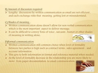 B) Amount of discussion required
 Lengthy discussions by written communication as email are not efficient ,
and each exchange risks that meaning getting lost or misunderstand.
C) Shades of meaning :
 Written communication alone doesn’t allow for non verbal communication
which is the most important aspect to deliver message.
 It can be difficult to convey Tone of voice , sarcasm , humor or other shades
of meaning in writing alone.
D)Formal communication
 Written communication still common choice when level of formality
between two parties is high such as contract terms , sales agreement , and
account information.
 This give to both information in format and reference material when needed.
 As the level of formality decrease in the relationship you are more likely to
move from paper documentation to email communication.
 