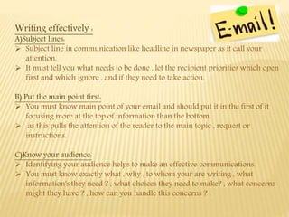 Writing effectively :
A)Subject lines:
 Subject line in communication like headline in newspaper as it call your
attention.
 It must tell you what needs to be done , let the recipient priorities which open
first and which ignore , and if they need to take action.
B) Put the main point first:
 You must know main point of your email and should put it in the first of it
focusing more at the top of information than the bottom.
 as this pulls the attention of the reader to the main topic , request or
instructions.
C)Know your audience:
 Identifying your audience helps to make an effective communications.
 You must know exactly what , why , to whom your are writing , what
information's they need ? , what choices they need to make? , what concerns
might they have ? , how can you handle this concerns ? .
 