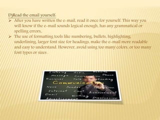 D)Read the email yourself:
 After you have written the e-mail, read it once for yourself. This way you
will know if the e-mail sounds logical enough, has any grammatical or
spelling errors,.
 The use of formatting tools like numbering, bullets, highlighting,
underlining, larger font size for headings, make the e-mail more readable
and easy to understand. However, avoid using too many colors, or too many
font types or sizes .
 
