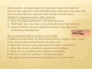 High Assertive communication style tell others what to do while low
assertive style asks others what should be done, while more expressive style
show emotions and low expressive style refrain from showing it.
1)Direct communication style (driver)
 They are ( high assertiveness + low expressiveness )
 Work hard , fast , save time , focus on results rather than emotions.
 Separate between business and personal issues, seem aggressive ,
overbearing, and impatient.
Tips of communication if you have a direct style:
A-make your expectation for how meeting will go , length of time , topics
to be covered, expected result before meeting occur.
B- Make time for show your appreciation for others contributors.
C-Allow time in your schedule for questions and feedback.
D-Allow time for chatting at the beginning of meeting.
E-Don’t use emails for sensitive or complicated topics.
F-Recognize that brainstorm can be helpful not just time waster.
 