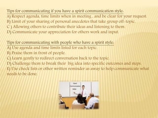 Tips for communicating if you have a spirit communication style:
A) Respect agenda, time limits when in meeting , and be clear for your request.
B) Limit of your sharing of personal anecdotes that take group off-topic.
C ) Allowing others to contribute their ideas and listening to them.
D) Communicate your appreciation for others work and input.
Tips for communicating with people who have a spirit style:
A) Use agenda and time limits listed for each topic.
B) Praise them in front of people.
C) Learn gently to redirect conversation back to the topic.
D) Challenge them to break their big idea into specific outcomes and steps.
E) Use check lists or other written reminder as away to help communicate what
needs to be done.
 