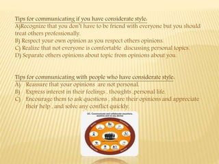 Tips for communicating if you have considerate style:
A)Recognize that you don’t have to be friend with everyone but you should
treat others professionally.
B) Respect your own opinion as you respect others opinions.
C) Realize that not everyone is comfortable discussing personal topics.
D) Separate others opinions about topic from opinions about you.
Tips for communicating with people who have considerate style:
A) Reassure that your opinions are not personal.
B) Express interest in their feelings , thoughts ,personal life.
C) Encourage them to ask questions , share their opinions and appreciate
their help , and solve any conflict quickly.
 