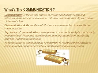 What's The COMMUNICATION ?
Communication :is the art and process of creating and sharing ideas and
information from one person to others . effective communication depends on the
richness of ideas.
Communication skills: are the tools that we use to remove barriers to effective
communication.
Importance of communications: so important to success in workplace as in study
of university of Pittsburgh they found the most important factor in selecting
mangers is communication skills.
To be successful at communicating its important to recognize these barriers as
communication can occur at multiple points in communication process.
 