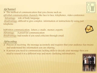 4)Channel:
 The method of communication that you choose such as:
a)Verbal communication channels :like face to face, telephones , video conference.
Advantage: role of body language
disadvantage: difficult to give complex information or instructions by using just
telephone.
b)Written communication: letters, e-mails , memos ,reports.
Advantage: A proof for communication
disadvantage: bad results if you send criticism through email.
5)Decoding:
 Process of receiving the message accurately and requires that your audience has means
and understand the information you are sharing.
 If person you need to communicate lacking skills to decode your message then you
need to resend it in a different way and more clarifying information's.
 