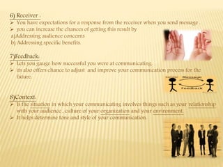 6) Receiver :
 You have expectations for a response from the receiver when you send message .
 you can increase the chances of getting this result by
a)Addressing audience concerns
b) Addressing specific benefits.
7)Feedback:
 Lets you gauge how successful you were at communicating.
 its also offers chance to adjust and improve your communication process for the
future.
8)Context:
 Is the situation in which your communicating involves things such as your relationship
with your audience , culture of your organization and your environment.
 It helps determine tone and style of your communication.
 