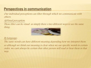 Perspectives in communication
Our individual perceptions can filter through which we communicate with
others.
A)Visual perception:
These filter can be visual as simply there s two different ways to see the same
thing.
B) Language:
The same words can have different meaning depending how we interpret them.
so although we think our meaning is clear when we use specific words in certain
order, we cant always be certain that other person will read or hear them in that
way.
 