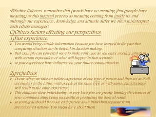 “Effective listeners remember that (words have no meaning )but (people have
meaning) as this internal process as meaning coming from inside us. and
although our experience , knowledge, and attitude differ we often misinterpret
each others messages”.
C)Others factors effecting our perspectives:
1)Past experience:
 You would bring outside information because you have learned in the past that
comparing situation can be helpful in decision making.
 that example can powerful ways to make your case as you enter meeting ,situation
with certain expectation of what will happen in that scenario.
 so past experience have influence on your future communication.
2)prejudices:
 Occur when we take an isolate experience of one type of person and then act as if all
encounters in the future with people of the same type or with same characteristics
will result in the same experience.
 This eliminate their individuality at very least you are greatly limiting the chances of
your communicating being successful or producing the desired result.
 so your goal should be to see each person as an individual separate from
preconceived notions You might have about them.
 