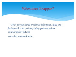 When a person sends or receives information, ideas and
feelings with others not only using spoken or written
communication but also
nonverbal communication.
When does it happen?
 