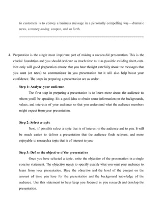 to customers is to convey a business message in a personally compelling way—dramatic
news, a money-saving coupon, and so forth.
===============================================================
4. Preparation is the single most important part of making a successful presentation. This is the
crucial foundation and you should dedicate as much time to it as possible avoiding short-cuts.
Not only will good preparation ensure that you have thought carefully about the messages that
you want (or need) to communicate in you presentation but it will also help boost your
confidence. The steps in preparing a presentation are as under:
Step 1: Analyze your audience
The first step in preparing a presentation is to learn more about the audience to
whom you'll be speaking. It's a good idea to obtain some information on the backgrounds,
values, and interests of your audience so that you understand what the audience members
might expect from your presentation.
Step 2: Select a topic
Next, if possible select a topic that is of interest to the audience and to you. It will
be much easier to deliver a presentation that the audience finds relevant, and more
enjoyable to research a topic that is of interest to you.
Step 3: Define the objective of the presentation
Once you have selected a topic, write the objective of the presentation in a single
concise statement. The objective needs to specify exactly what you want your audience to
learn from your presentation. Base the objective and the level of the content on the
amount of time you have for the presentation and the background knowledge of the
audience. Use this statement to help keep you focused as you research and develop the
presentation.
 