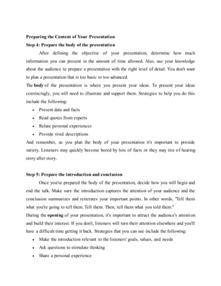 Preparing the Content of Your Presentation
Step 4: Prepare the body of the presentation
After defining the objective of your presentation, determine how much
information you can present in the amount of time allowed. Also, use your knowledge
about the audience to prepare a presentation with the right level of detail. You don't want
to plan a presentation that is too basic or too advanced.
The body of the presentation is where you present your ideas. To present your ideas
convincingly, you will need to illustrate and support them. Strategies to help you do this
include the following:
 Present data and facts
 Read quotes from experts
 Relate personal experiences
 Provide vivid descriptions
And remember, as you plan the body of your presentation it's important to provide
variety. Listeners may quickly become bored by lots of facts or they may tire of hearing
story after story.
Step 5: Prepare the introduction and conclusion
Once you've prepared the body of the presentation, decide how you will begin and
end the talk. Make sure the introduction captures the attention of your audience and the
conclusion summarizes and reiterates your important points. In other words, "Tell them
what you're going to tell them. Tell them. Then, tell them what you told them."
During the opening of your presentation, it's important to attract the audience's attention
and build their interest. If you don't, listeners will turn their attention elsewhere and you'll
have a difficult time getting it back. Strategies that you can use include the following:
 Make the introduction relevant to the listeners' goals, values, and needs
 Ask questions to stimulate thinking
 Share a personal experience
 