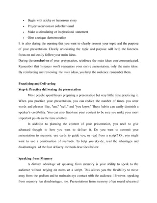  Begin with a joke or humorous story
 Project a cartoon or colorful visual
 Make a stimulating or inspirational statement
 Give a unique demonstration
It is also during the opening that you want to clearly present your topic and the purpose
of your presentation. Clearly articulating the topic and purpose will help the listeners
focus on and easily follow your main ideas.
During the conclusion of your presentation, reinforce the main ideas you communicated.
Remember that listeners won't remember your entire presentation, only the main ideas.
By reinforcing and reviewing the main ideas, you help the audience remember them.
Practicing and Delivering
Step 6: Practice delivering the presentation
Most people spend hours preparing a presentation but very little time practicing it.
When you practice your presentation, you can reduce the number of times you utter
words and phrases like, "um," "well," and "you know." These habits can easily diminish a
speaker's credibility. You can also fine-tune your content to be sure you make your most
important points in the time allotted.
In addition to planning the content of your presentation, you need to give
advanced thought to how you want to deliver it. Do you want to commit your
presentation to memory, use cards to guide you, or read from a script? Or, you might
want to use a combination of methods. To help you decide, read the advantages and
disadvantages of the four delivery methods described below.
Speaking from Memory
A distinct advantage of speaking from memory is your ability to speak to the
audience without relying on notes or a script. This allows you the flexibility to move
away from the podium and to maintain eye contact with the audience. However, speaking
from memory has disadvantages, too. Presentations from memory often sound rehearsed
 