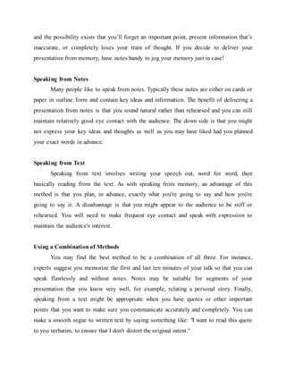 and the possibility exists that you’ll forget an important point, present information that’s
inaccurate, or completely loses your train of thought. If you decide to deliver your
presentation from memory, have notes handy to jog your memory just in case!
Speaking from Notes
Many people like to speak from notes. Typically these notes are either on cards or
paper in outline form and contain key ideas and information. The benefit of delivering a
presentation from notes is that you sound natural rather than rehearsed and you can still
maintain relatively good eye contact with the audience. The down side is that you might
not express your key ideas and thoughts as well as you may have liked had you planned
your exact words in advance.
Speaking from Text
Speaking from text involves writing your speech out, word for word, then
basically reading from the text. As with speaking from memory, an advantage of this
method is that you plan, in advance, exactly what you're going to say and how you're
going to say it. A disadvantage is that you might appear to the audience to be stiff or
rehearsed. You will need to make frequent eye contact and speak with expression to
maintain the audience's interest.
Using a Combination of Methods
You may find the best method to be a combination of all three. For instance,
experts suggest you memorize the first and last ten minutes of your talk so that you can
speak flawlessly and without notes. Notes may be suitable for segments of your
presentation that you know very well, for example, relating a personal story. Finally,
speaking from a text might be appropriate when you have quotes or other important
points that you want to make sure you communicate accurately and completely. You can
make a smooth segue to written text by saying something like: "I want to read this quote
to you verbatim, to ensure that I don't distort the original intent."
 