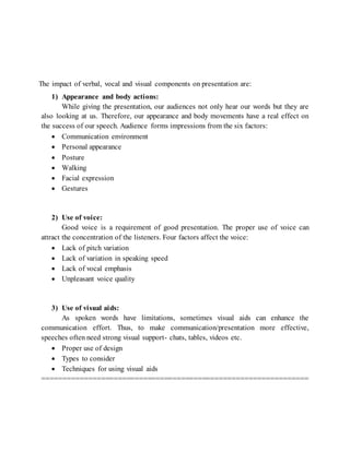 The impact of verbal, vocal and visual components on presentation are:
1) Appearance and body actions:
While giving the presentation, our audiences not only hear our words but they are
also looking at us. Therefore, our appearance and body movements have a real effect on
the success of our speech. Audience forms impressions from the six factors:
 Communication environment
 Personal appearance
 Posture
 Walking
 Facial expression
 Gestures
2) Use of voice:
Good voice is a requirement of good presentation. The proper use of voice can
attract the concentration of the listeners. Four factors affect the voice:
 Lack of pitch variation
 Lack of variation in speaking speed
 Lack of vocal emphasis
 Unpleasant voice quality
3) Use of visual aids:
As spoken words have limitations, sometimes visual aids can enhance the
communication effort. Thus, to make communication/presentation more effective,
speeches often need strong visual support- chats, tables, videos etc.
 Proper use of design
 Types to consider
 Techniques for using visual aids
===============================================================
 