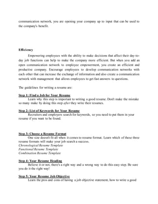 communication network, you are opening your company up to input that can be used to
the company's benefit.
Efficiency
Empowering employees with the ability to make decisions that affect their day-to-
day job functions can help to make the company more efficient. But when you add an
open communication network to employee empowerment, you create an efficient and
productive company. Encourage employees to develop communication networks with
each other that can increase the exchange of information and also create a communication
network with management that allows employees to get fast answers to questions.
The guidelines for writing a resume are:
Step 1: Find a Job for Your Resume
Learn why this step is important to writing a good resume. Don't make the mistake
so many make by doing this step after they write their resumes.
Step 2: List of Keywords for Your Resume
Recruiters and employers search for keywords, so you need to put them in your
resume if you want to be found.
Step 3: Choose a Resume Format
One size doesn't fit all when it comes to resume format. Learn which of these three
resume formats will make your job search a success.
Chronological Resume Template
Functional Resume Template
Combination Resume Template
Step 4: Your Resume Heading
Believe it or not, there's a right way and a wrong way to do this easy step. Be sure
you do it the right way!
Step 5: Your Resume Job Objective
Learn the pros and cons of having a job objective statement, how to write a good
 
