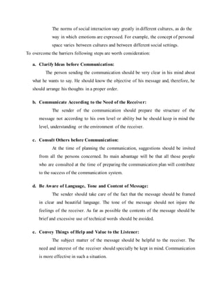 The norms of social interaction vary greatly in different cultures, as do the
way in which emotions are expressed. For example, the concept of personal
space varies between cultures and between different social settings.
To overcome the barriers following steps are worth consideration:
a. Clarify Ideas before Communication:
The person sending the communication should be very clear in his mind about
what he wants to say. He should know the objective of his message and, therefore, he
should arrange his thoughts in a proper order.
b. Communicate According to the Need of the Receiver:
The sender of the communication should prepare the structure of the
message not according to his own level or ability but he should keep in mind the
level, understanding or the environment of the receiver.
c. Consult Others before Communication:
At the time of planning the communication, suggestions should be invited
from all the persons concerned. Its main advantage will be that all those people
who are consulted at the time of preparing the communication plan will contribute
to the success of the communication system.
d. Be Aware of Language, Tone and Content of Message:
The sender should take care of the fact that the message should be framed
in clear and beautiful language. The tone of the message should not injure the
feelings of the receiver. As far as possible the contents of the message should be
brief and excessive use of technical words should be avoided.
e. Convey Things of Help and Value to the Listener:
The subject matter of the message should be helpful to the receiver. The
need and interest of the receiver should specially be kept in mind. Communication
is more effective in such a situation.
 