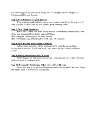 one and some good options for not having one. For example, here's a Sample of a
Professional Title on a Resume.
Step 6: Your Summary of Qualifications
If the employer reads only this part of your resume, does she get the very best of
what you have to offer? Find out how to make your Summary shine!
Step 7: Your Work Experience
Know how to write your work history on your resume to make the best of it, even
if you have tough problems. In this step, you'll learn:
How to Explain Unemployment on Your Resume
How to Overcome Age Discrimination With Dates on a Resume
Step 8: Your Resume Achievement Statements
Achievement statements tell the employer you're worth hiring, or at least
interviewing for the job. Spend time on this part so you use your resume real estate
wisely.
Step 9: Listing Education on Your Resume
Where to put your Education section, what to list in it, and how to deal with many
college degrees or no degree at all.
Step 10: Community Service and Other Lists on Your Resume
Where and how to put all those lists of community service, skills, and other things
that need a place of their own on your resume.
 