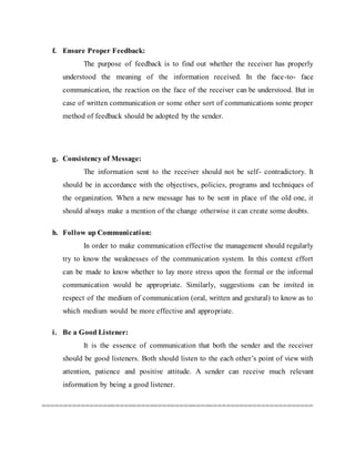 f. Ensure Proper Feedback:
The purpose of feedback is to find out whether the receiver has properly
understood the meaning of the information received. In the face-to- face
communication, the reaction on the face of the receiver can be understood. But in
case of written communication or some other sort of communications some proper
method of feedback should be adopted by the sender.
g. Consistency of Message:
The information sent to the receiver should not be self- contradictory. It
should be in accordance with the objectives, policies, programs and techniques of
the organization. When a new message has to be sent in place of the old one, it
should always make a mention of the change otherwise it can create some doubts.
h. Follow up Communication:
In order to make communication effective the management should regularly
try to know the weaknesses of the communication system. In this context effort
can be made to know whether to lay more stress upon the formal or the informal
communication would be appropriate. Similarly, suggestions can be invited in
respect of the medium of communication (oral, written and gestural) to know as to
which medium would be more effective and appropriate.
i. Be a Good Listener:
It is the essence of communication that both the sender and the receiver
should be good listeners. Both should listen to the each other’s point of view with
attention, patience and positive attitude. A sender can receive much relevant
information by being a good listener.
===============================================================
 