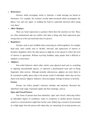  Illustrators:
Gestures which accompany words to illustrate a verbal message are known as
illustrators. For example, the common circular hand movement which accompanies the
phrase 'over and over again', or nodding the head in a particular direction when saying
'over there'.
 Affect Displays:
These are facial expressions or gestures which show the emotions we feel. These
are often unintentional and can conflict with what is being said. Such expressions give
strong clues as to the true emotional state of a person.
 Regulators:
Gestures used to give feedback when conversing are called regulators, for example
head nods, short sounds such as 'uh-huh', 'mm-mm', and expressions of interest or
boredom. Regulators allow the other person to adapt his or her speech to reflect the level
of interest or agreement. Without receiving feedback, many people find it difficult to
maintain a conversation.
 Adaptors:
Non-verbal behaviors which either satisfy some physical need such as scratching
or adjusting uncomfortable glasses, or represent a psychological need such as biting
fingernails when nervous. Although normally subconscious, adaptors are more likely to
be restrained in public places than in the private world of individuals where they are less
likely to be noticed. Adaptive behaviors often accompany feelings of anxiety or hostility.
Posture
Posture can reflect people's emotions, attitudes and intentions. Research has
identified a wide range of postural signals and their meanings, such as:
Open and Closed Posture:
Two forms of posture have been identified, ‘open’ and ‘closed’, which may reflect
an individual's degree of confidence, status or receptivity to another person. Someone
seated in a closed position might have his/her arms folded, legs crossed or be positioned
at a slight angle from the person with whom they are interacting. In an open posture you
 