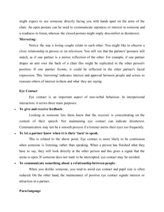 might expect to see someone directly facing you with hands apart on the arms of the
chair. An open posture can be used to communicate openness or interest in someone and
a readiness to listen, whereas the closed posture might imply discomfort or disinterest.
Mirroring:
Notice the way a loving couple relate to each other. You might like to observe a
close relationship in person or on television. You will see that the partners' postures will
match, as if one partner is a mirror reflection of the other. For example, if one partner
drapes an arm over the back of a chair this might be replicated in the other person's
position. If one partner frowns, it could be reflected in the other partner's facial
expression. This 'mirroring' indicates interest and approval between people and serves to
reassure others of interest in them and what they are saying.
Eye Contact
Eye contact is an important aspect of non-verbal behaviour. In interpersonal
interaction, it serves three main purposes:
 To give and receive feedback:
Looking at someone lets them know that the receiver is concentrating on the
content of their speech. Not maintaining eye contact can indicate disinterest.
Communication may not be a smooth process if a listener averts their eyes too frequently.
 To let a partner know when it is their 'turn' to speak:
This is related to the above point. Eye contact is more likely to be continuous
when someone is listening, rather than speaking. When a person has finished what they
have to say, they will look directly at the other person and this gives a signal that the
arena is open. If someone does not want to be interrupted, eye contact may be avoided.
 To communicate something about a relationship between people:
When you dislike someone, you tend to avoid eye contact and pupil size is often
reduced. On the other hand, the maintenance of positive eye contact signals interest or
attraction in a partner.
Para-language
 