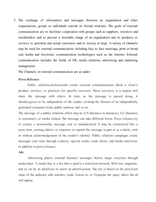 3. The exchange of information and messages between an organization and other
organizations, groups or individuals outside its formal structure. The goals of external
communication are to facilitate cooperation with groups such as suppliers, investors and
stockholders and to present a favorable image of an organization and its products or
services to potential and actual customers and to society at large. A variety of channels
may be used for external communication, including face to face meetings, print or broad
cast media and electronic communication technologies such as the internet. External
communication includes the fields of PR, media relations, advertising and marketing
management.
The Channels or external communication are as under:
Press Releases
Public relations professionals create external communications about a client’s
product, services, or practices for specific receivers. These receivers, it is hoped, will
share the message with others. In time, as the message is passed along, it
should appear to be independent of the sender, creating the illusion of an independently
generated consumer trend, public opinion, and so on.
The message of a public relations effort may be b2b (business to business), b2c (business
to consumer), or media related. The message can take different forms. Press releases try
to convey a newsworthy message, real or manufactured. It may be constructed like a
news item, inviting editors or reporters to reprint the message in part or as a whole, with
or without acknowledgement of the sender’s identity. Public relations campaigns create
messages over time through contests, special events, trade shows, and media interviews
in addition to press releases.
Ads
Advertising places external business messages before target receivers through
media buys. A media buy is a fee that is paid to a television network, Web site, magazine,
and so on by an advertiser to insert an advertisement. The fee is based on the perceived
value of the audience who watches, reads, listens to, or frequents the space where the ad
will appear.
 