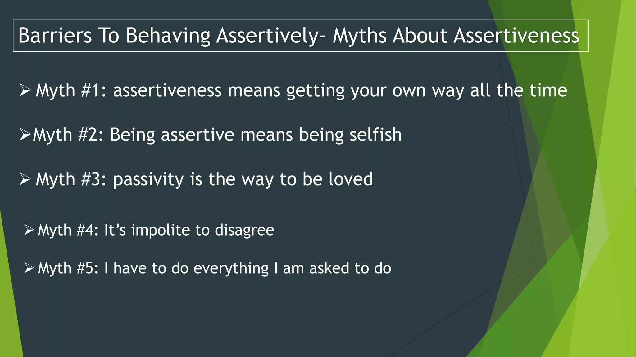 Barriers To Behaving Assertively- Myths About Assertiveness
 Myth #1: assertiveness means getting your own way all the time
Myth #2: Being assertive means being selfish
 Myth #3: passivity is the way to be loved
Myth #4: It’s impolite to disagree
Myth #5: I have to do everything I am asked to do
 