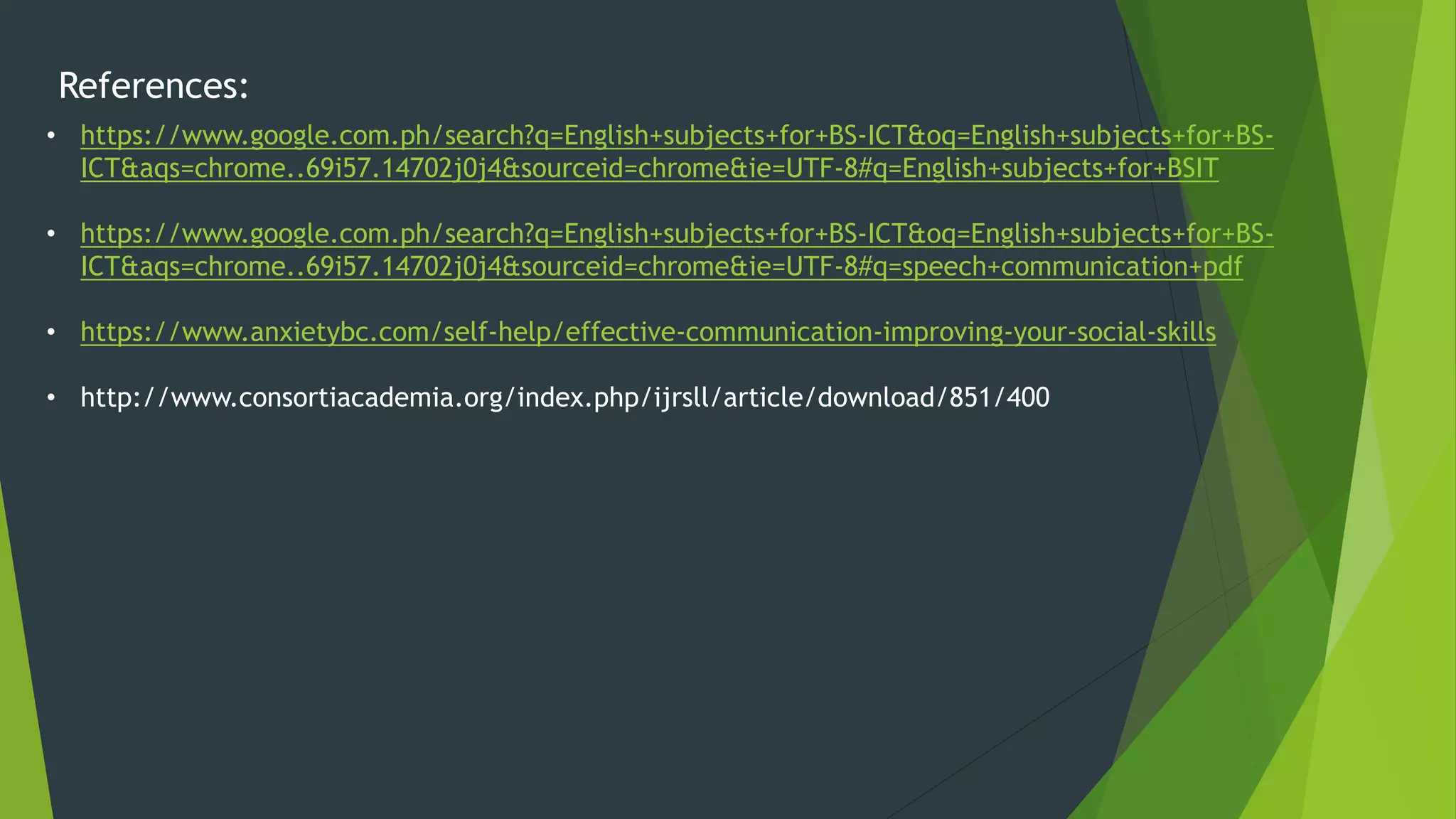 References:
• https://www.google.com.ph/search?q=English+subjects+for+BS-ICT&oq=English+subjects+for+BS-
ICT&aqs=chrome..69i57.14702j0j4&sourceid=chrome&ie=UTF-8#q=English+subjects+for+BSIT
• https://www.google.com.ph/search?q=English+subjects+for+BS-ICT&oq=English+subjects+for+BS-
ICT&aqs=chrome..69i57.14702j0j4&sourceid=chrome&ie=UTF-8#q=speech+communication+pdf
• https://www.anxietybc.com/self-help/effective-communication-improving-your-social-skills
• http://www.consortiacademia.org/index.php/ijrsll/article/download/851/400
 