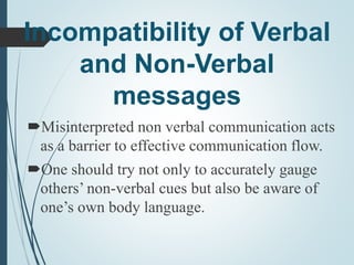 Incompatibility of Verbal
and Non-Verbal
messages
Misinterpreted non verbal communication acts
as a barrier to effective communication flow.
One should try not only to accurately gauge
others’ non-verbal cues but also be aware of
one’s own body language.
 