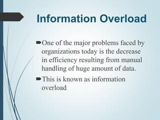 Information Overload
One of the major problems faced by
organizations today is the decrease
in efficiency resulting from manual
handling of huge amount of data.
This is known as information
overload.
 