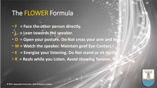 The FLOWER Formula
• F = Face the other person directly.
• L = Lean towards the speaker.
• O = Open your posture. Do Not cross your arm and legs.
• W = Watch the speaker. Maintain goof Eye-Contact.
• E = Energize your listening. Do Not stand or sit rigidly.
• R = Reals while you Listen. Avoid showing Tension.
 