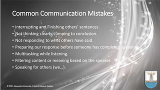 Common Communication Mistakes
• Interrupting and Finishing others’ sentences.
• Not thinking clearly, Jumping to conclusion.
• Not responding to what others have said.
• Preparing our response before someone has completed speaking.
• Multitasking while listening.
• Filtering content or meaning based on the speaker.
• Speaking for others (we…).
 